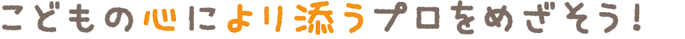 子供の心により添うプロをめざそう!